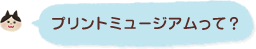 プリントミュージアムって？